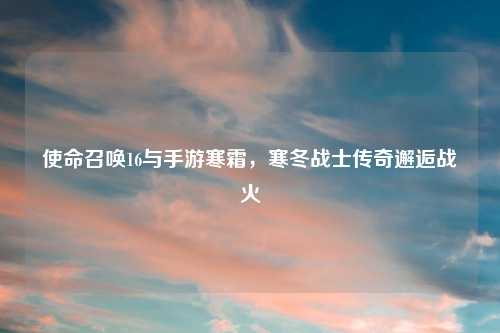 使命召唤16与手游寒霜，寒冬战士传奇邂逅战火