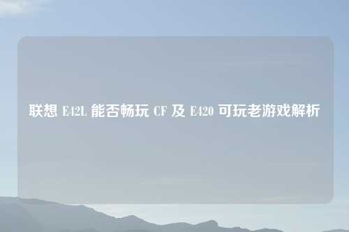 联想 E42L 能否畅玩 CF 及 E420 可玩老游戏解析