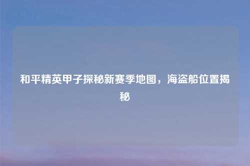 和平精英甲子探秘新赛季地图，海盗船位置揭秘