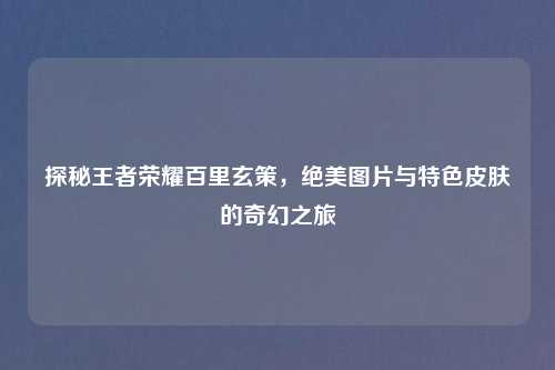 探秘王者荣耀百里玄策，绝美图片与特色皮肤的奇幻之旅