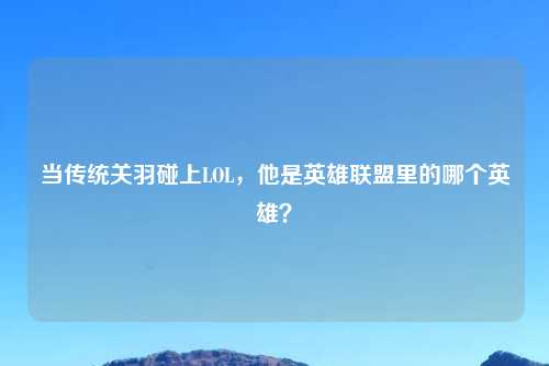 当传统关羽碰上LOL，他是英雄联盟里的哪个英雄？