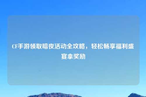 CF手游领取暗夜活动全攻略，轻松畅享福利盛宴拿奖励