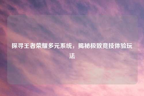 探寻王者荣耀多元系统，揭秘极致竞技体验玩法