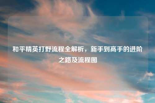和平精英打野流程全解析，新手到高手的进阶之路及流程图