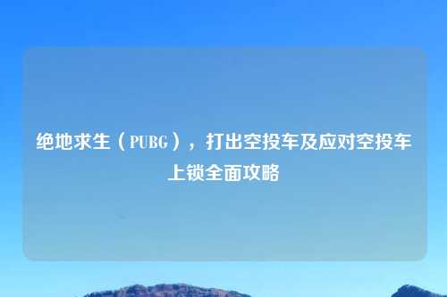 绝地求生（PUBG），打出空投车及应对空投车上锁全面攻略