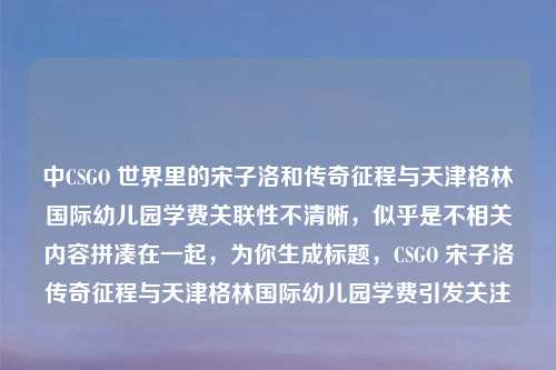 中CSGO 世界里的宋子洛和传奇征程与天津格林国际幼儿园学费关联性不清晰，似乎是不相关内容拼凑在一起，为你生成标题，CSGO 宋子洛传奇征程与天津格林国际幼儿园学费引发关注