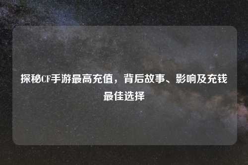 探秘CF手游更高充值，背后故事、影响及充钱更佳选择