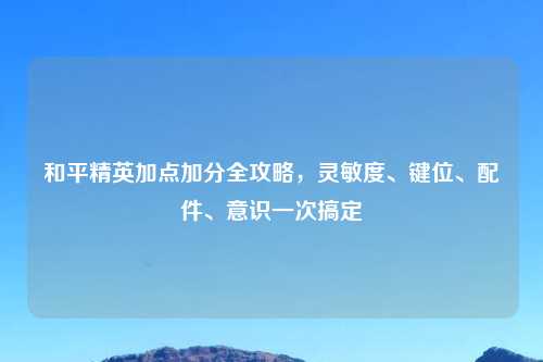 和平精英加点加分全攻略，灵敏度、键位、配件、意识一次搞定