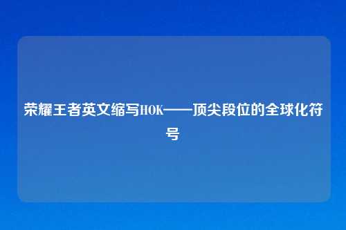 荣耀王者英文缩写HOK——顶尖段位的全球化符号