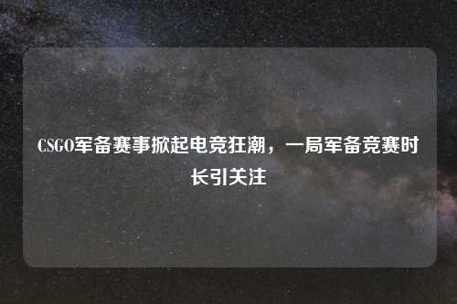 CSGO军备赛事掀起电竞狂潮，一局军备竞赛时长引关注