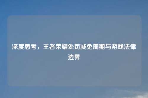 深度思考，王者荣耀处罚减免周期与游戏法律边界