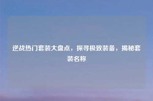 逆战热门套装大盘点，探寻极致装备，揭秘套装名称