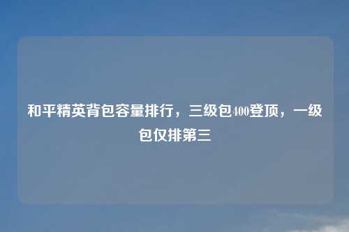 和平精英背包容量排行，三级包400登顶，一级包仅排第三