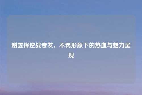 谢霆锋逆战卷发，不羁形象下的热血与魅力呈现