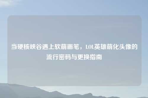 当硬核峡谷遇上软萌画笔，LOL英雄萌化头像的流行密码与更换指南