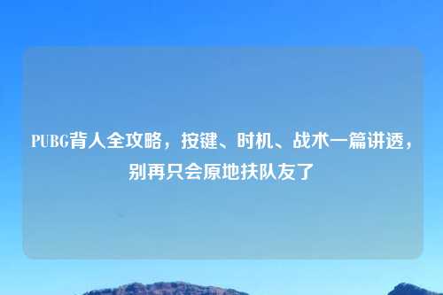 PUBG背人全攻略，按键、时机、战术一篇讲透，别再只会原地扶队友了