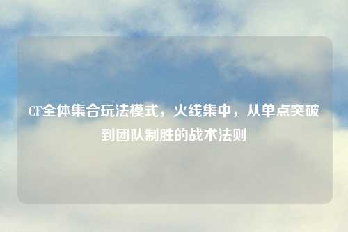 CF全体     玩法模式，火线集中，从单点突破到团队制胜的战术法则