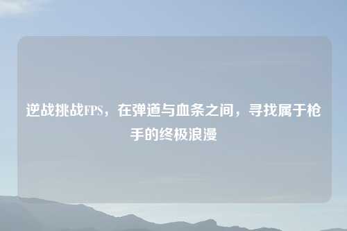 逆战挑战FPS，在弹道与血条之间，寻找属于     的终极浪漫