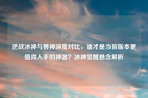 逆战冰神与兽神深度对比，谁才是当前版本更值得入手的神器？冰神觉醒悬念解析