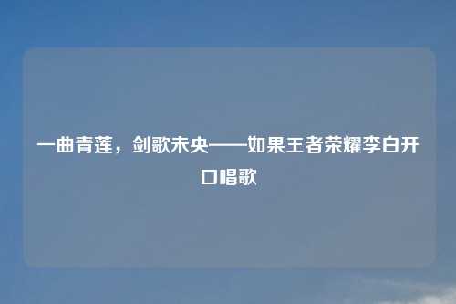 一曲青莲，剑歌未央——如果王者荣耀李白开口唱歌