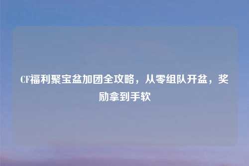 CF福利聚宝盆加团全攻略，从零组队开盆，奖励拿到手软