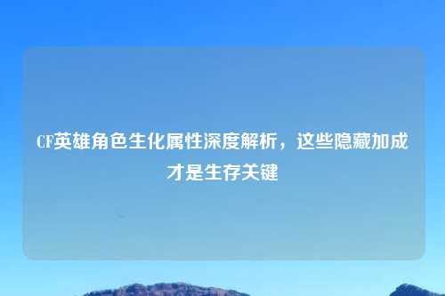 CF英雄角色生化属性深度解析，这些隐藏加成才是生存关键