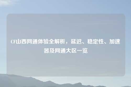 CF山西网通体验全解析，延迟、稳定性、加速器及网通大区一览
