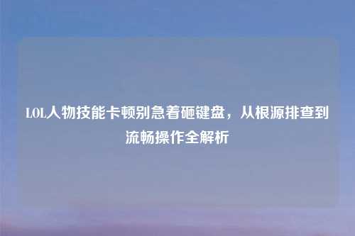 LOL人物技能卡顿别急着砸键盘，从根源排查到流畅操作全解析