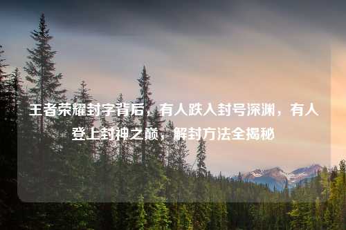 王者荣耀封字背后，有人跌入封号深渊，有人登上封神之巅，解封     全揭秘