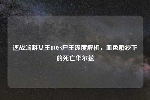 逆战端游女王BOSS尸王深度解析，血色婚纱下的死亡华尔兹