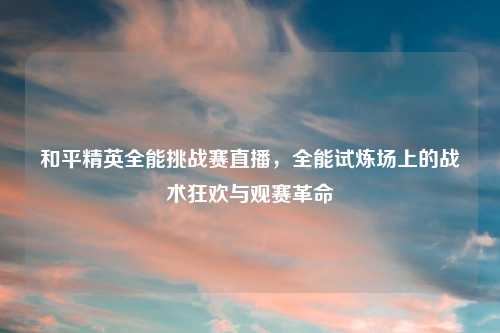 和平精英全能挑战赛直播，全能试炼场上的战术狂欢与观赛革命