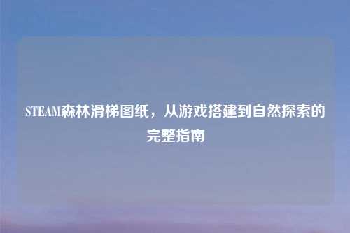 STEAM森林滑梯图纸，从游戏搭建到自然探索的完整指南