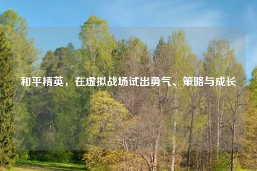 和平精英，在虚拟战场试出勇气、策略与成长