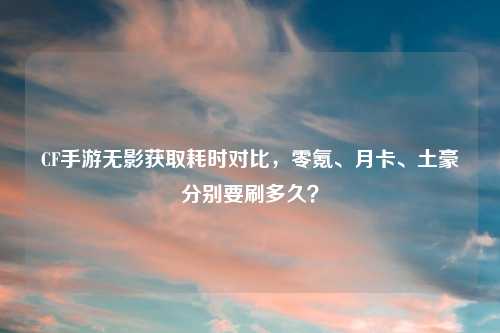 CF手游无影获取耗时对比，零氪、月卡、土豪分别要刷多久？