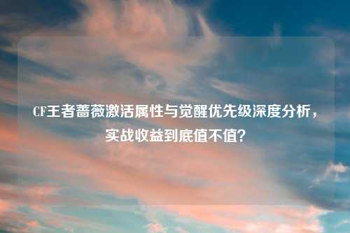 CF王者蔷薇激活属性与觉醒优先级深度分析，实战收益到底值不值？