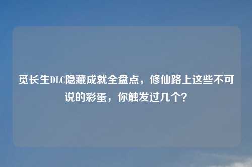 觅长生DLC隐藏成就全盘点，修仙路上这些不可说的彩蛋，你触发过几个？