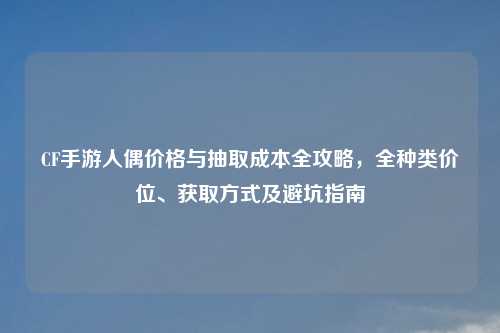 CF手游人偶价格与抽取成本全攻略，全种类价位、获取方式及避坑指南