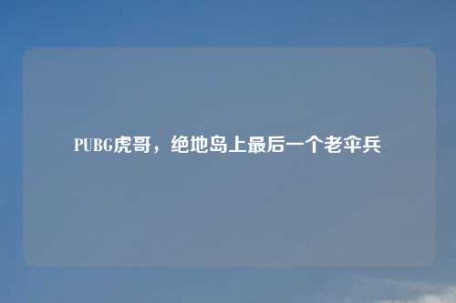 PUBG虎哥，绝地岛上最后一个老伞兵
