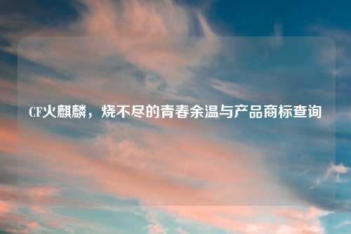 CF火麒麟，烧不尽的青春余温与产品商标查询