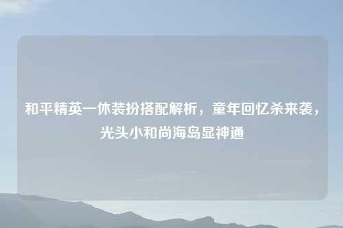 和平精英一休装扮搭配解析，童年回忆杀来袭，光头小和尚海岛显神通
