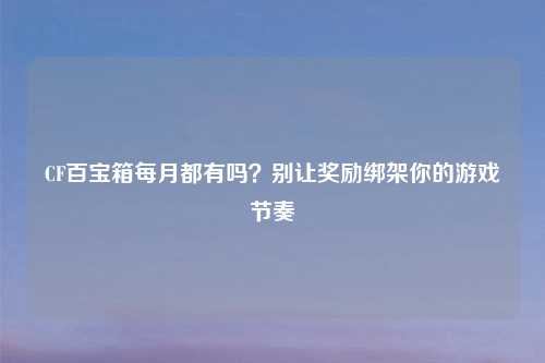 CF百宝箱每月都有吗？别让奖励绑架你的游戏节奏