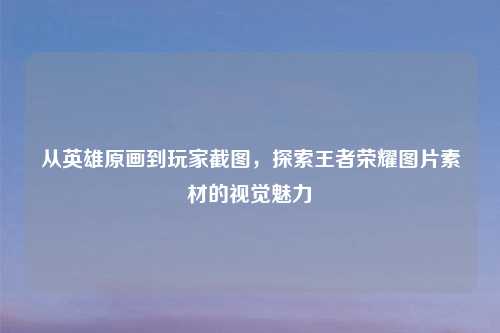 从英雄原画到玩家截图，探索王者荣耀图片素材的视觉魅力