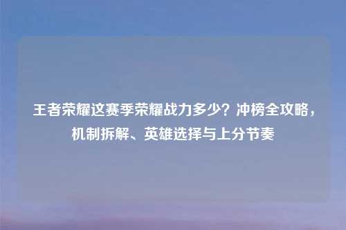 王者荣耀这赛季荣耀战力多少？冲榜全攻略，机制拆解、英雄选择与上分节奏