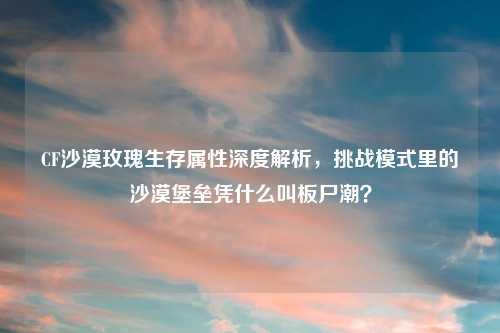 CF沙漠玫瑰生存属性深度解析，挑战模式里的沙漠堡垒凭什么叫板尸潮？