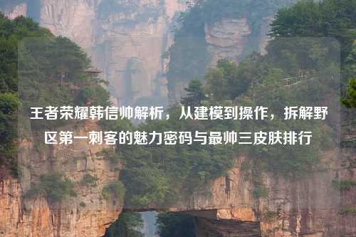王者荣耀韩信帅解析，从建模到操作，拆解野区之一刺客的魅力密码与最帅三皮肤排行