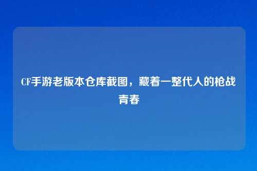 CF手游老版本仓库截图，藏着一整代人的枪战青春