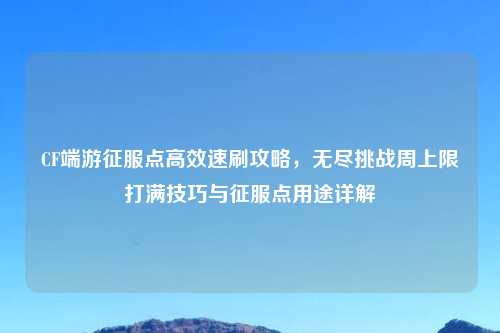 CF端游征服点高效速刷攻略，无尽挑战周上限打满技巧与征服点用途详解