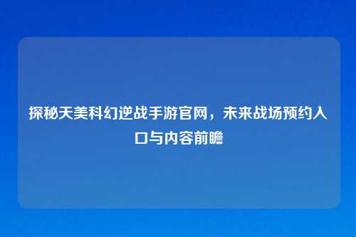 探秘天美科幻逆战手游官网，未来战场预约入口与内容前瞻