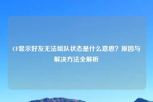 CF显示好友无法组队状态是什么意思？原因与解决     全解析