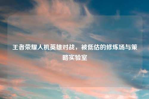 王者荣耀人机英雄对战，被低估的修炼场与策略实验室